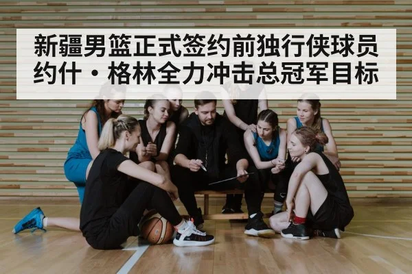 新疆男篮正式签约前独行侠球员约什·格林全力冲击总冠军目标